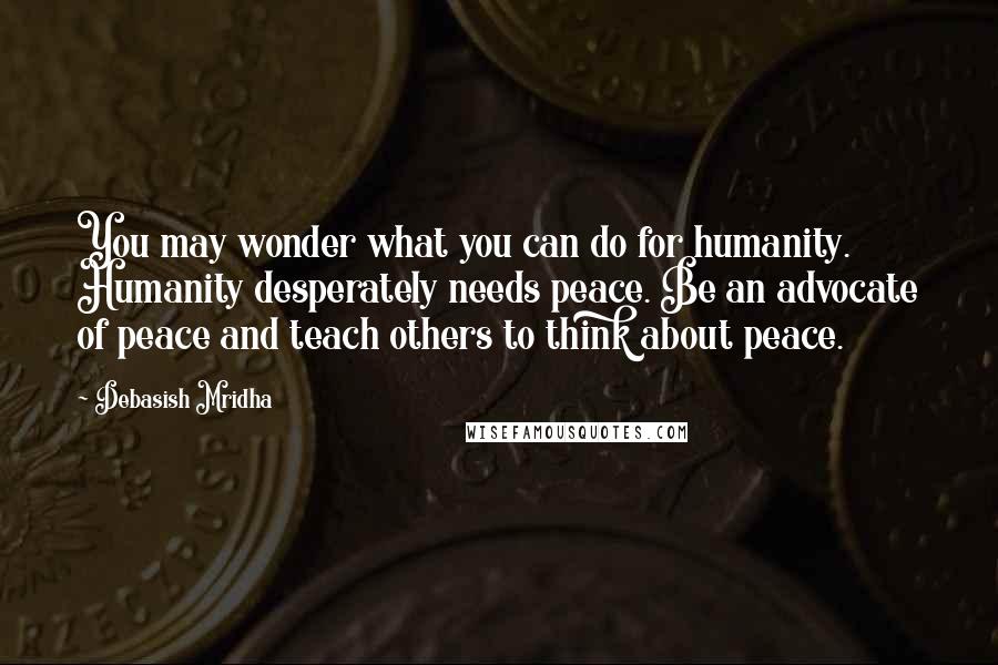 Debasish Mridha Quotes: You may wonder what you can do for humanity. Humanity desperately needs peace. Be an advocate of peace and teach others to think about peace.