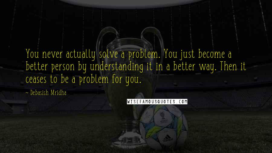 Debasish Mridha Quotes: You never actually solve a problem. You just become a better person by understanding it in a better way. Then it ceases to be a problem for you.