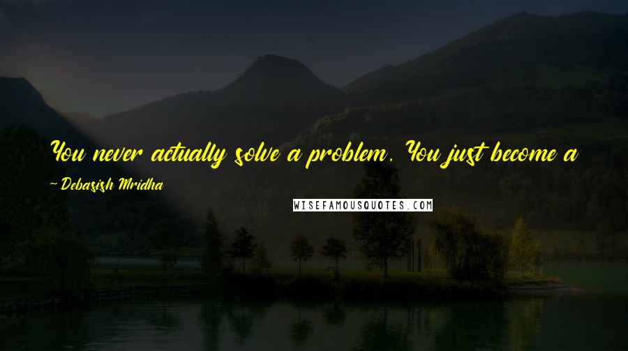 Debasish Mridha Quotes: You never actually solve a problem. You just become a better person by understanding it in a better way. Then it ceases to be a problem for you.