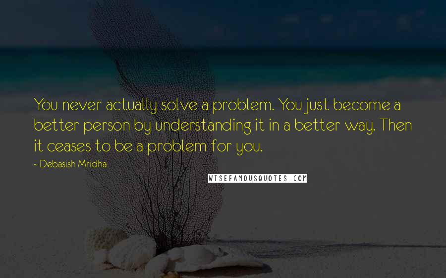 Debasish Mridha Quotes: You never actually solve a problem. You just become a better person by understanding it in a better way. Then it ceases to be a problem for you.