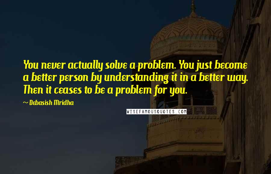 Debasish Mridha Quotes: You never actually solve a problem. You just become a better person by understanding it in a better way. Then it ceases to be a problem for you.