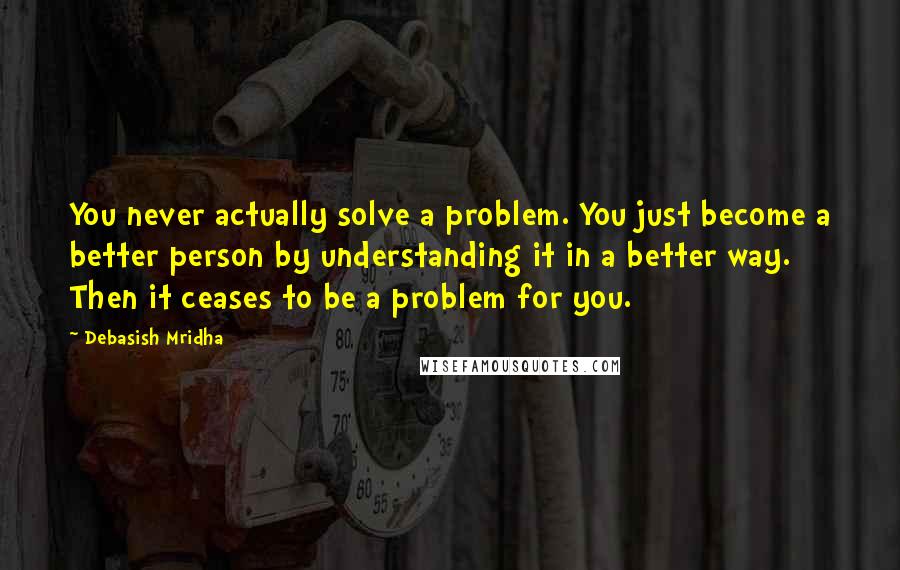 Debasish Mridha Quotes: You never actually solve a problem. You just become a better person by understanding it in a better way. Then it ceases to be a problem for you.