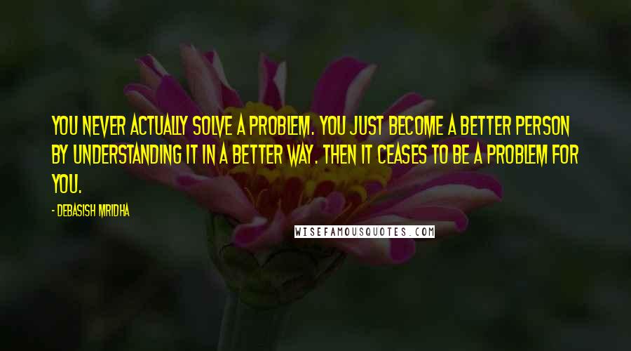 Debasish Mridha Quotes: You never actually solve a problem. You just become a better person by understanding it in a better way. Then it ceases to be a problem for you.