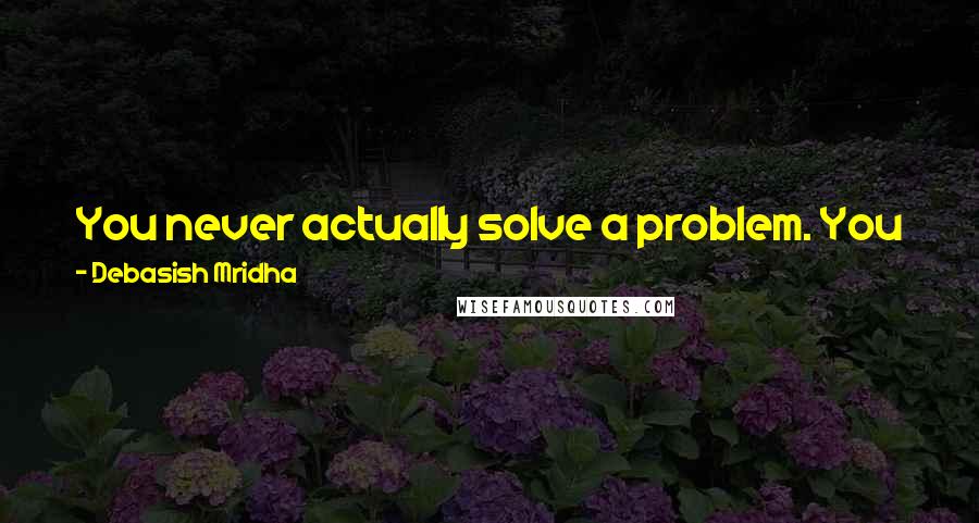 Debasish Mridha Quotes: You never actually solve a problem. You just become a better person by understanding it in a better way. Then it ceases to be a problem for you.