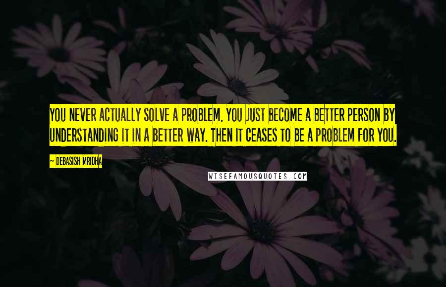 Debasish Mridha Quotes: You never actually solve a problem. You just become a better person by understanding it in a better way. Then it ceases to be a problem for you.