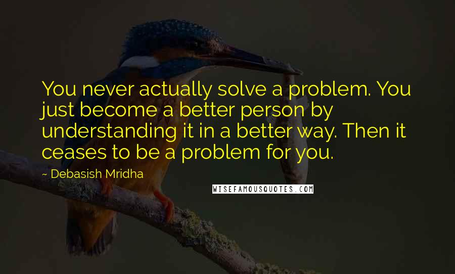 Debasish Mridha Quotes: You never actually solve a problem. You just become a better person by understanding it in a better way. Then it ceases to be a problem for you.