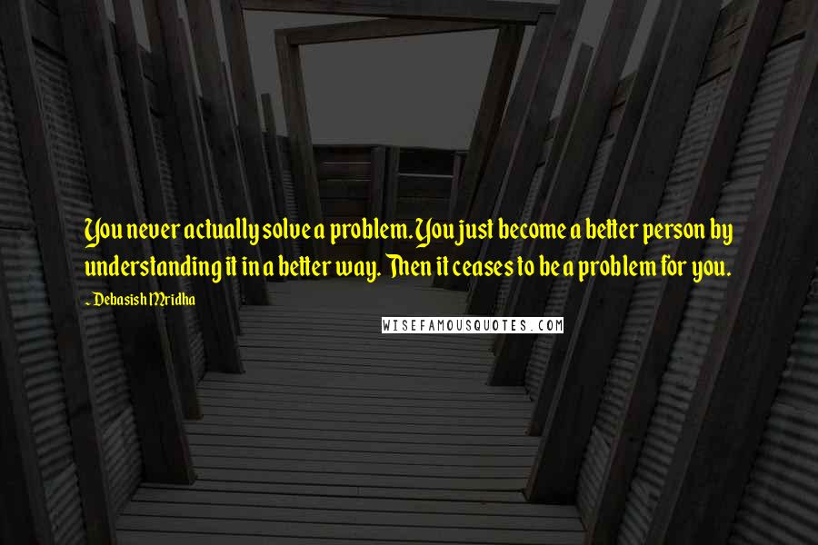 Debasish Mridha Quotes: You never actually solve a problem. You just become a better person by understanding it in a better way. Then it ceases to be a problem for you.