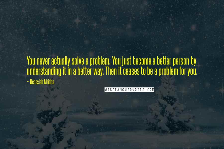 Debasish Mridha Quotes: You never actually solve a problem. You just become a better person by understanding it in a better way. Then it ceases to be a problem for you.