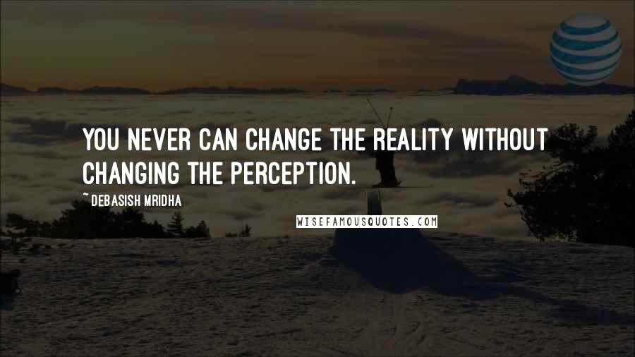 Debasish Mridha Quotes: You never can change the reality without changing the perception.