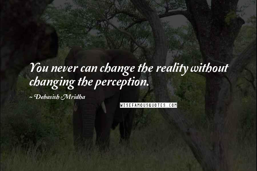 Debasish Mridha Quotes: You never can change the reality without changing the perception.