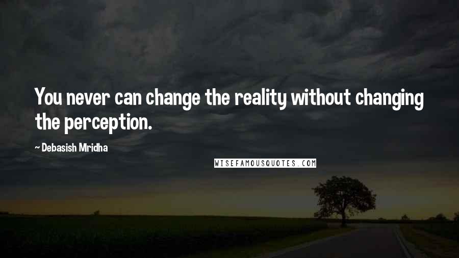 Debasish Mridha Quotes: You never can change the reality without changing the perception.