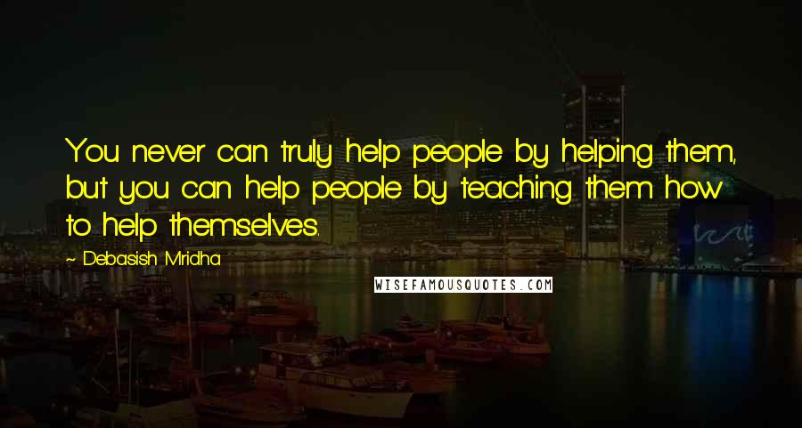 Debasish Mridha Quotes: You never can truly help people by helping them, but you can help people by teaching them how to help themselves.