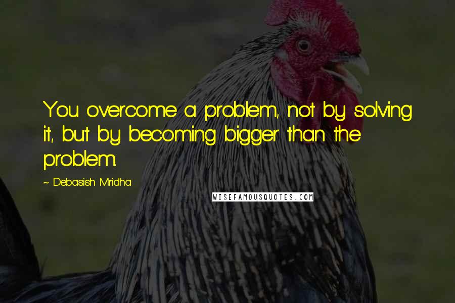 Debasish Mridha Quotes: You overcome a problem, not by solving it, but by becoming bigger than the problem.