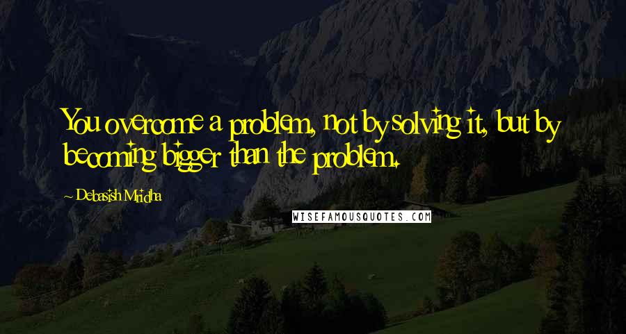 Debasish Mridha Quotes: You overcome a problem, not by solving it, but by becoming bigger than the problem.