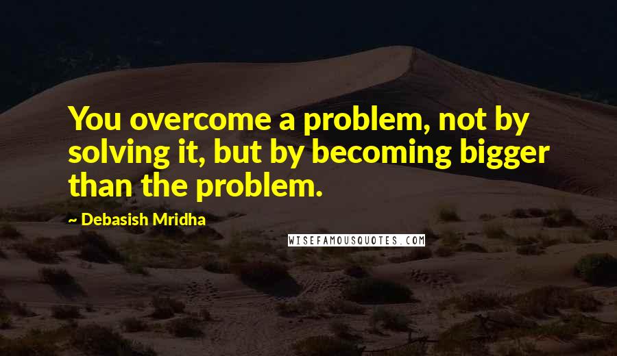 Debasish Mridha Quotes: You overcome a problem, not by solving it, but by becoming bigger than the problem.