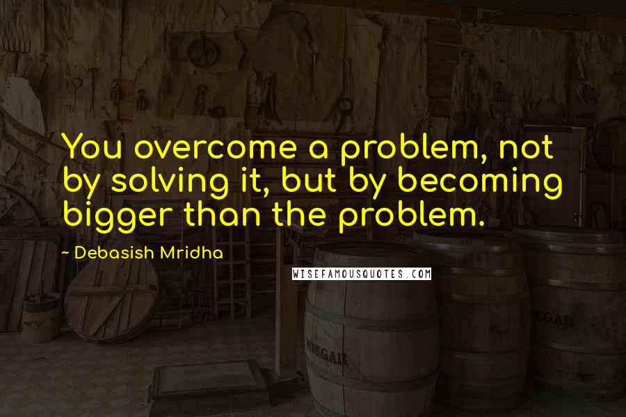 Debasish Mridha Quotes: You overcome a problem, not by solving it, but by becoming bigger than the problem.