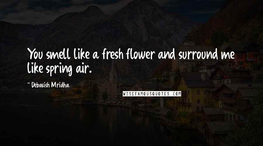 Debasish Mridha Quotes: You smell like a fresh flower and surround me like spring air.