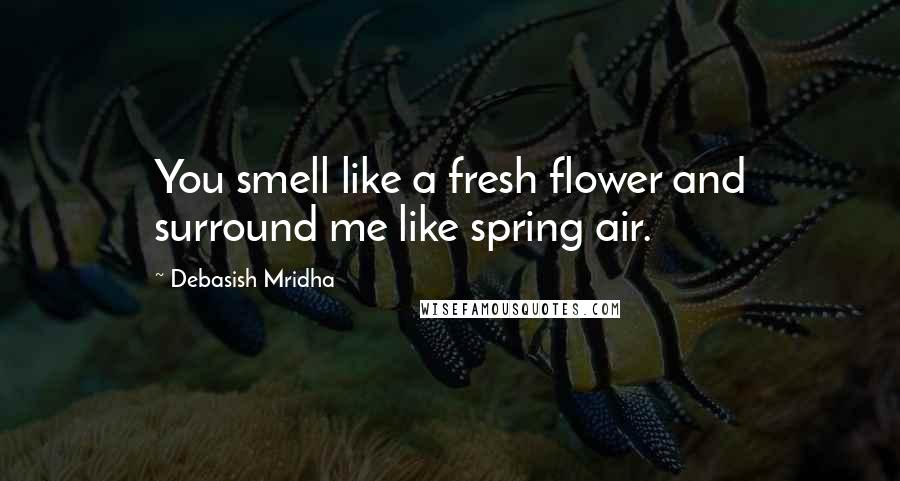 Debasish Mridha Quotes: You smell like a fresh flower and surround me like spring air.