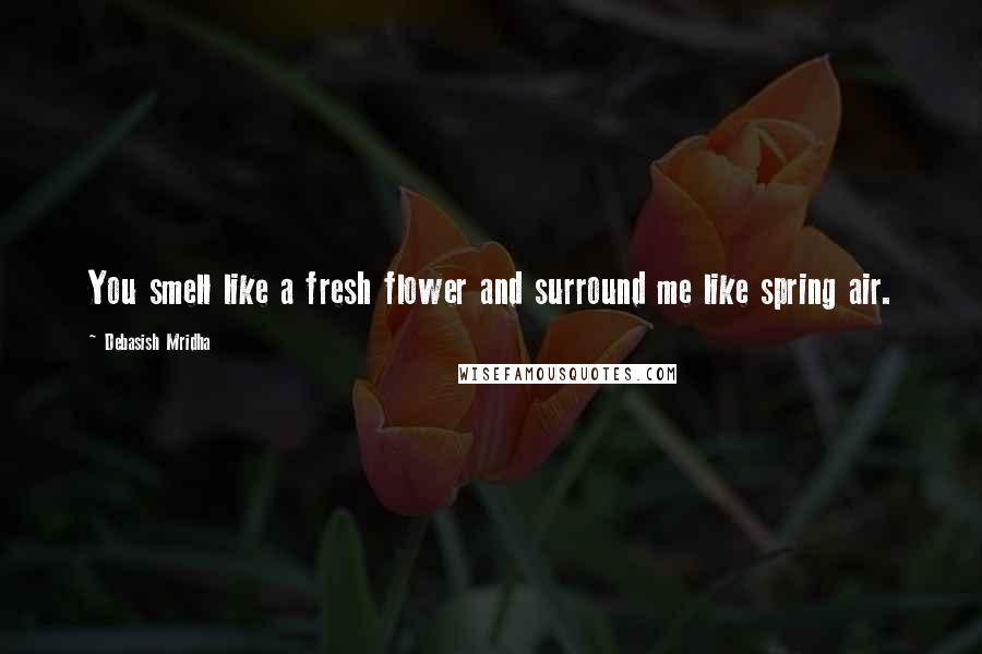 Debasish Mridha Quotes: You smell like a fresh flower and surround me like spring air.