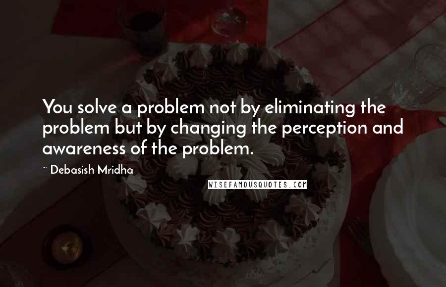 Debasish Mridha Quotes: You solve a problem not by eliminating the problem but by changing the perception and awareness of the problem.