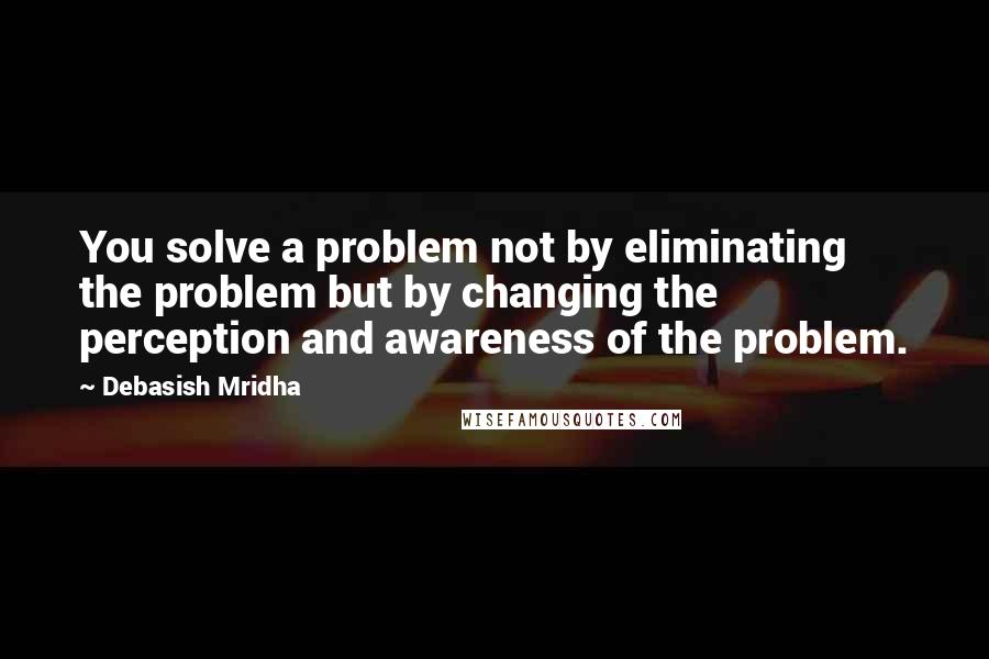 Debasish Mridha Quotes: You solve a problem not by eliminating the problem but by changing the perception and awareness of the problem.