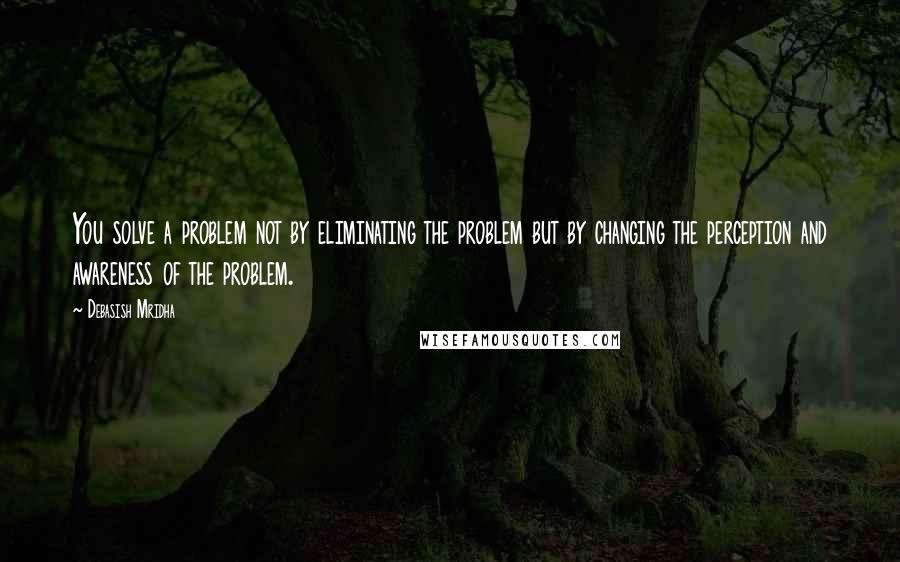 Debasish Mridha Quotes: You solve a problem not by eliminating the problem but by changing the perception and awareness of the problem.