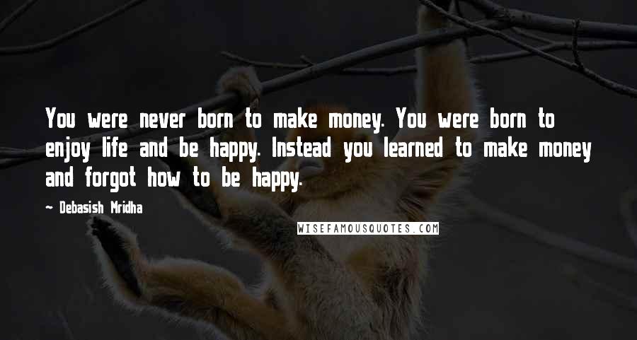 Debasish Mridha Quotes: You were never born to make money. You were born to enjoy life and be happy. Instead you learned to make money and forgot how to be happy.