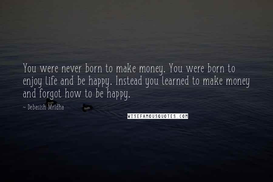 Debasish Mridha Quotes: You were never born to make money. You were born to enjoy life and be happy. Instead you learned to make money and forgot how to be happy.