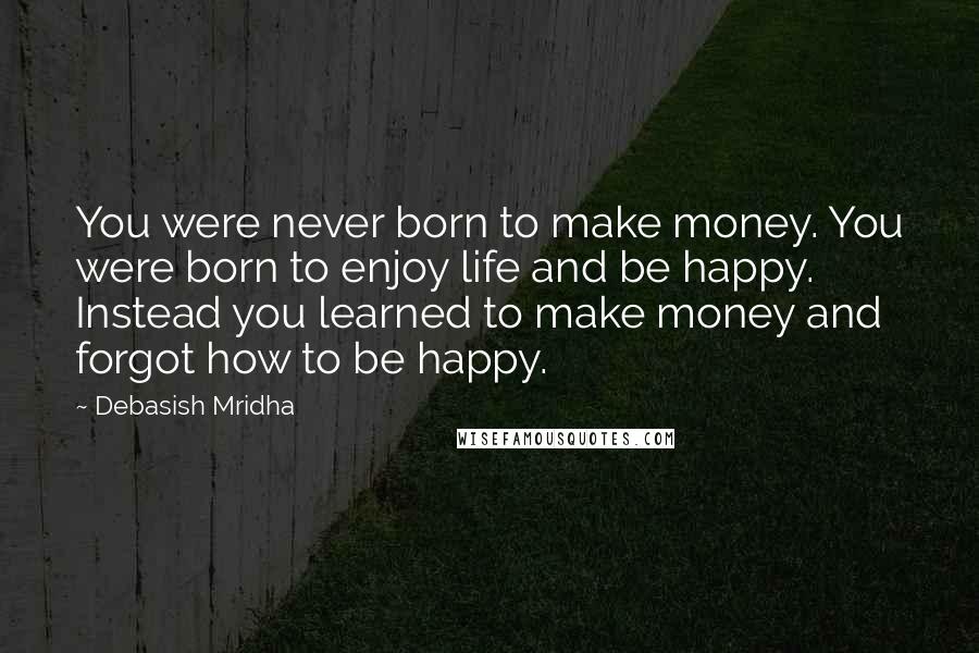 Debasish Mridha Quotes: You were never born to make money. You were born to enjoy life and be happy. Instead you learned to make money and forgot how to be happy.