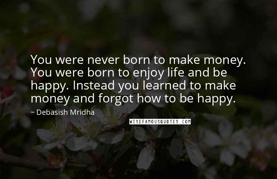 Debasish Mridha Quotes: You were never born to make money. You were born to enjoy life and be happy. Instead you learned to make money and forgot how to be happy.