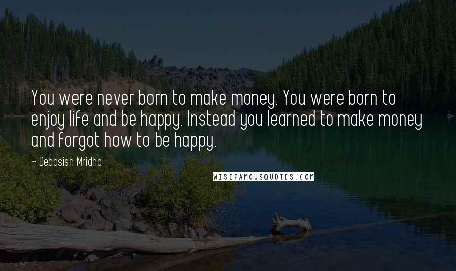 Debasish Mridha Quotes: You were never born to make money. You were born to enjoy life and be happy. Instead you learned to make money and forgot how to be happy.