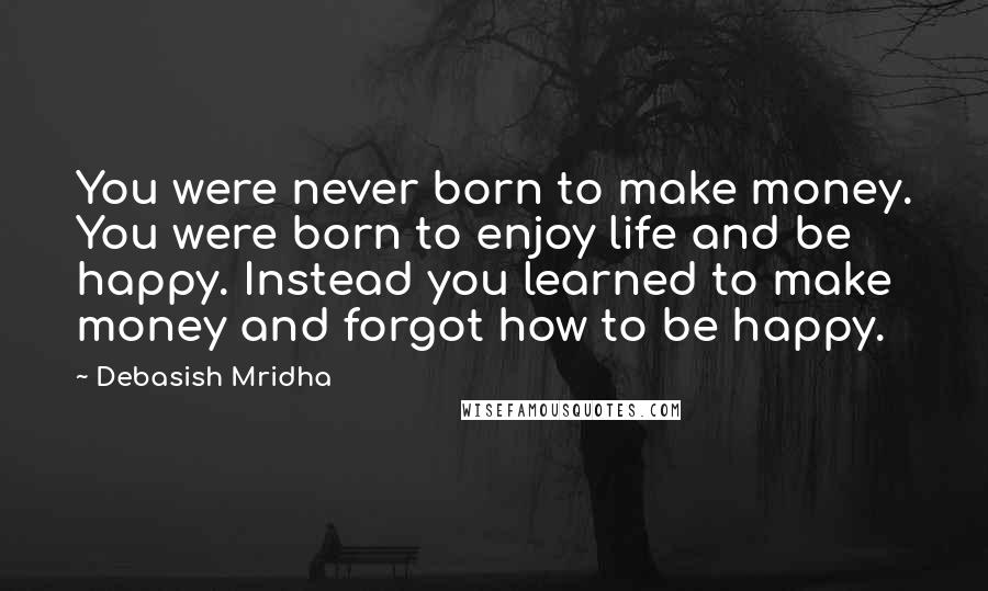 Debasish Mridha Quotes: You were never born to make money. You were born to enjoy life and be happy. Instead you learned to make money and forgot how to be happy.