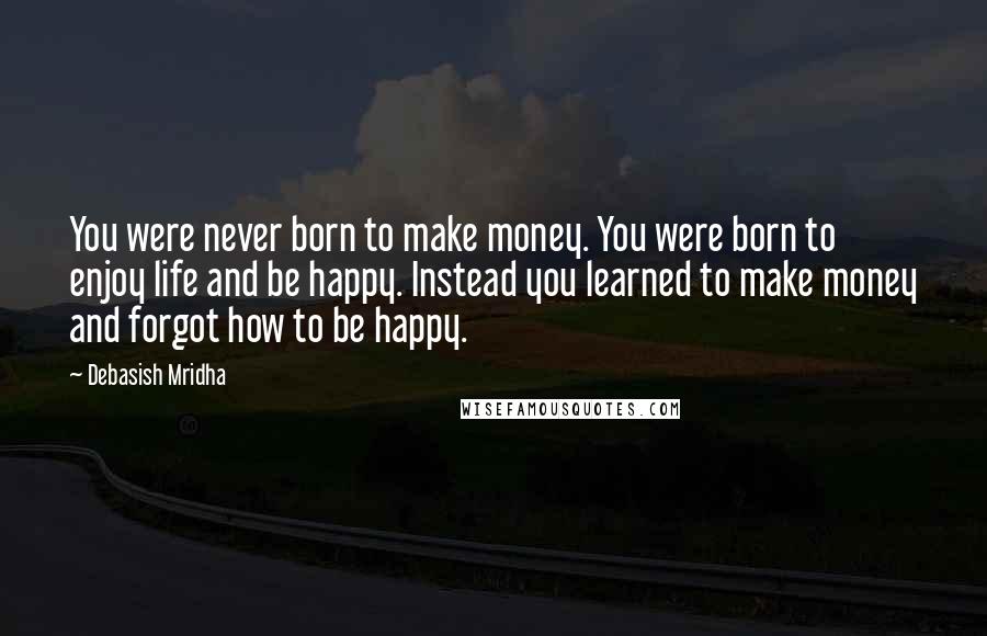 Debasish Mridha Quotes: You were never born to make money. You were born to enjoy life and be happy. Instead you learned to make money and forgot how to be happy.