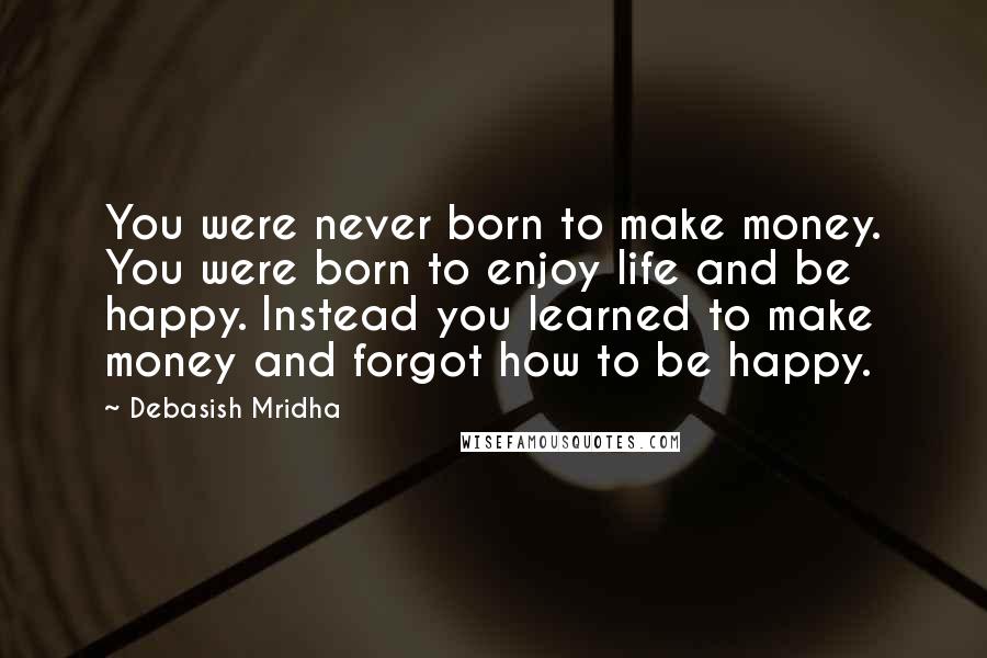 Debasish Mridha Quotes: You were never born to make money. You were born to enjoy life and be happy. Instead you learned to make money and forgot how to be happy.