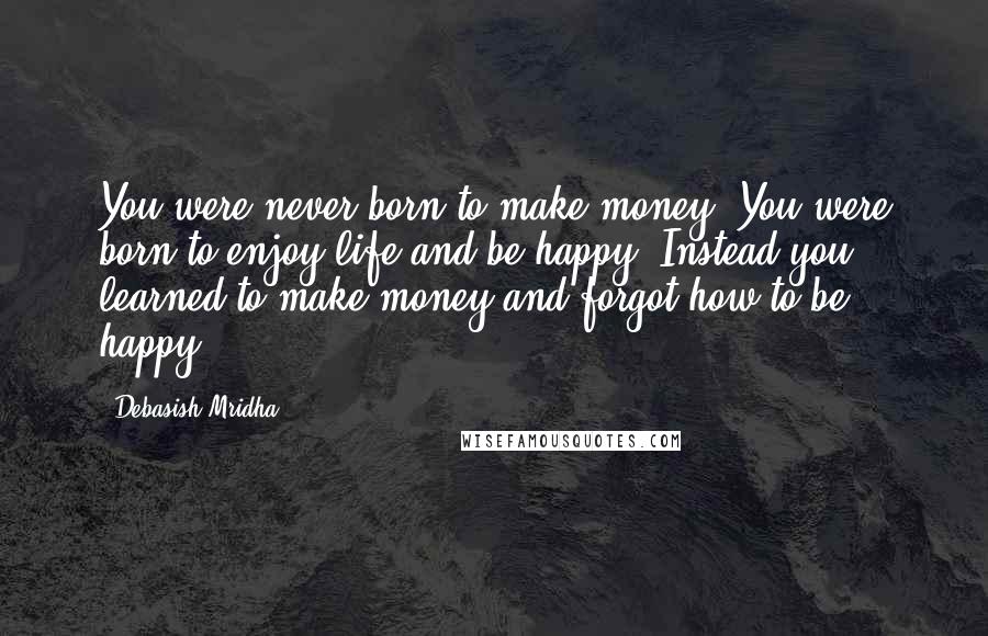 Debasish Mridha Quotes: You were never born to make money. You were born to enjoy life and be happy. Instead you learned to make money and forgot how to be happy.