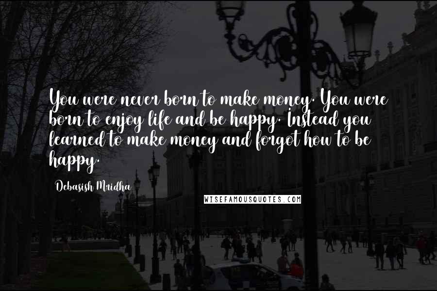 Debasish Mridha Quotes: You were never born to make money. You were born to enjoy life and be happy. Instead you learned to make money and forgot how to be happy.