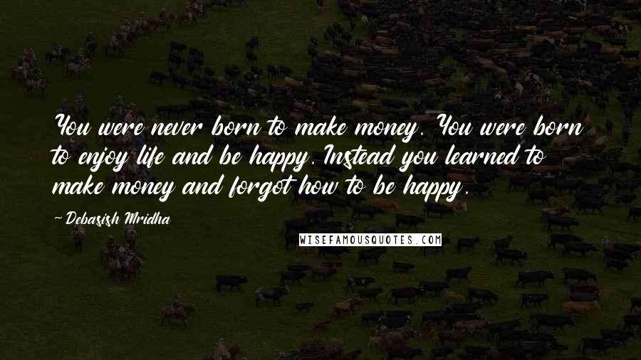 Debasish Mridha Quotes: You were never born to make money. You were born to enjoy life and be happy. Instead you learned to make money and forgot how to be happy.