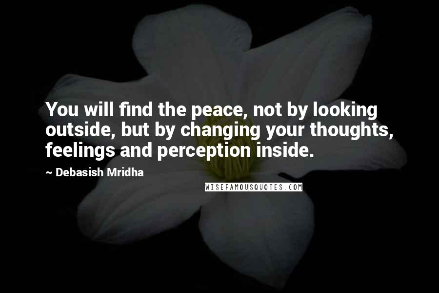 Debasish Mridha Quotes: You will find the peace, not by looking outside, but by changing your thoughts, feelings and perception inside.
