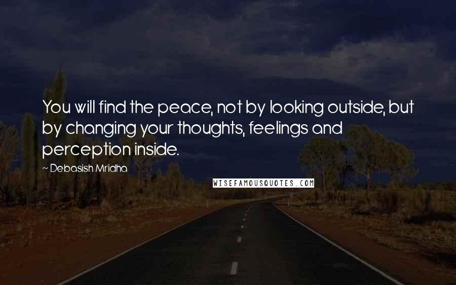 Debasish Mridha Quotes: You will find the peace, not by looking outside, but by changing your thoughts, feelings and perception inside.