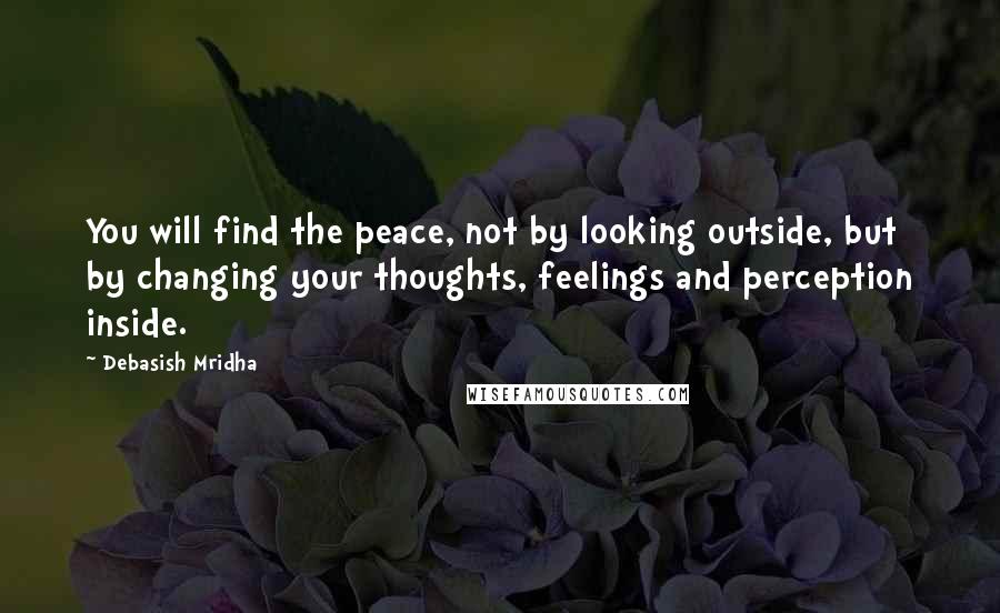 Debasish Mridha Quotes: You will find the peace, not by looking outside, but by changing your thoughts, feelings and perception inside.