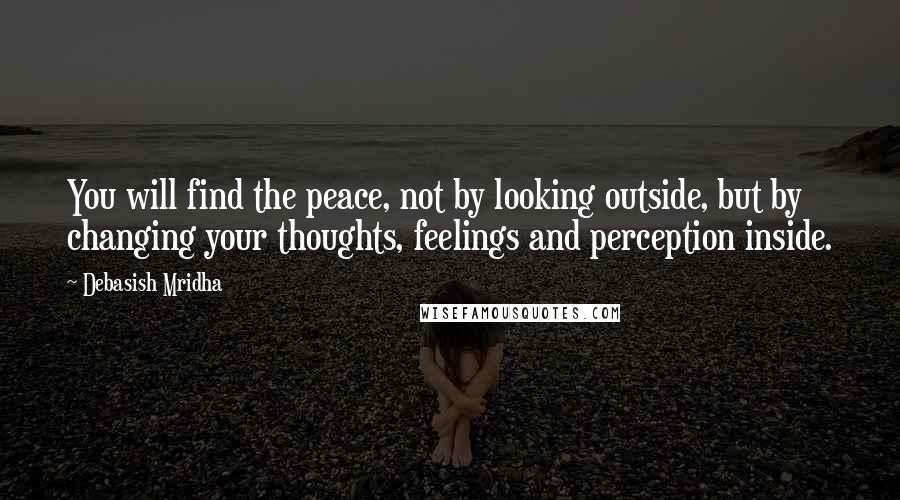 Debasish Mridha Quotes: You will find the peace, not by looking outside, but by changing your thoughts, feelings and perception inside.