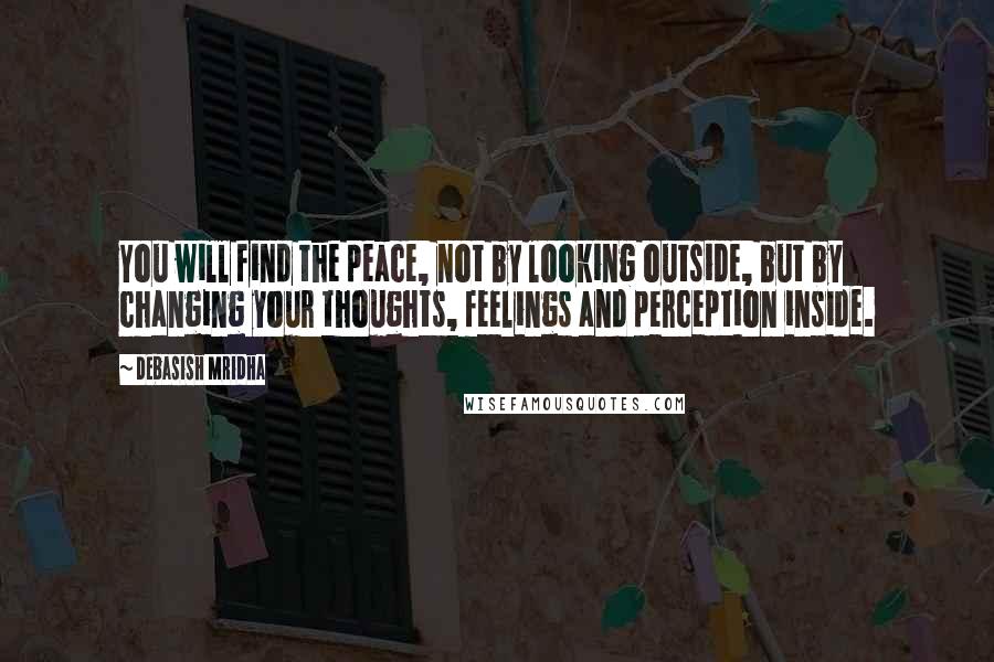 Debasish Mridha Quotes: You will find the peace, not by looking outside, but by changing your thoughts, feelings and perception inside.