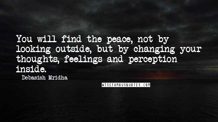 Debasish Mridha Quotes: You will find the peace, not by looking outside, but by changing your thoughts, feelings and perception inside.