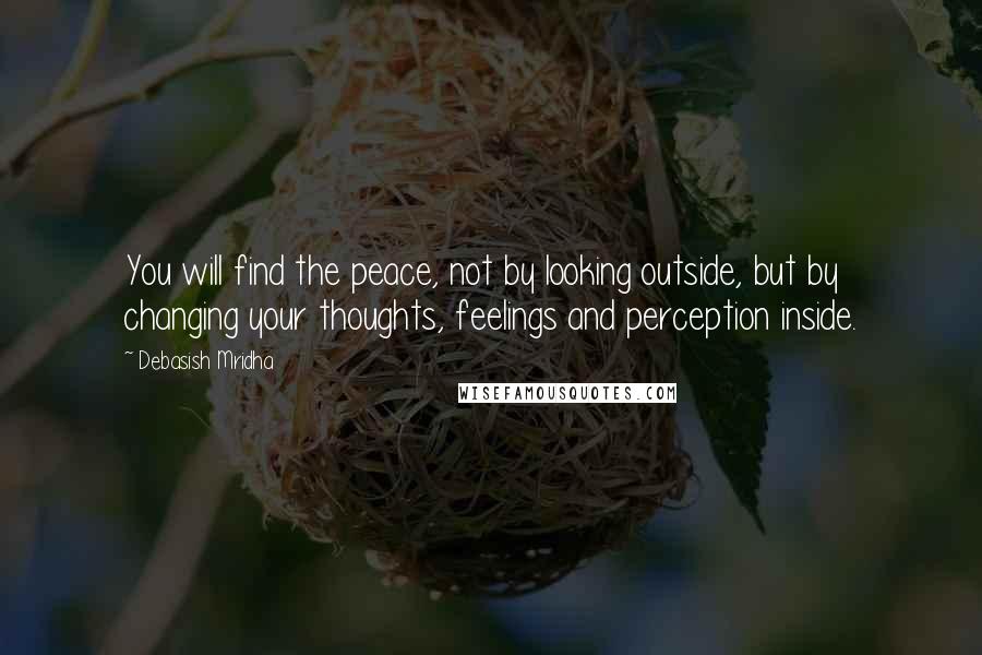 Debasish Mridha Quotes: You will find the peace, not by looking outside, but by changing your thoughts, feelings and perception inside.