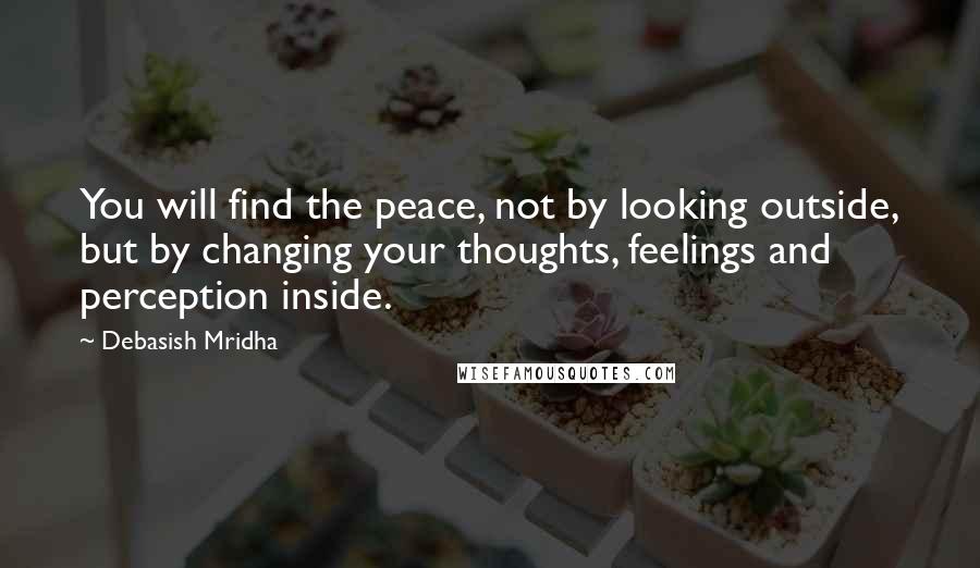 Debasish Mridha Quotes: You will find the peace, not by looking outside, but by changing your thoughts, feelings and perception inside.