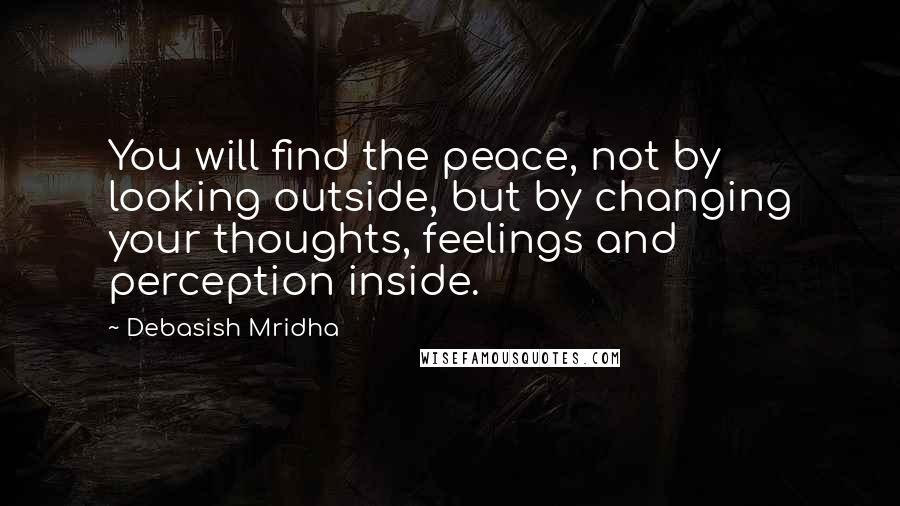 Debasish Mridha Quotes: You will find the peace, not by looking outside, but by changing your thoughts, feelings and perception inside.