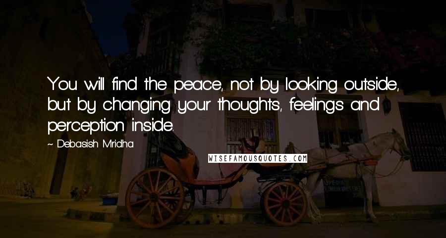 Debasish Mridha Quotes: You will find the peace, not by looking outside, but by changing your thoughts, feelings and perception inside.