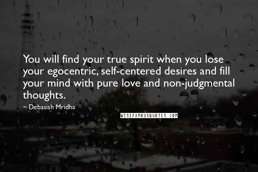 Debasish Mridha Quotes: You will find your true spirit when you lose your egocentric, self-centered desires and fill your mind with pure love and non-judgmental thoughts.