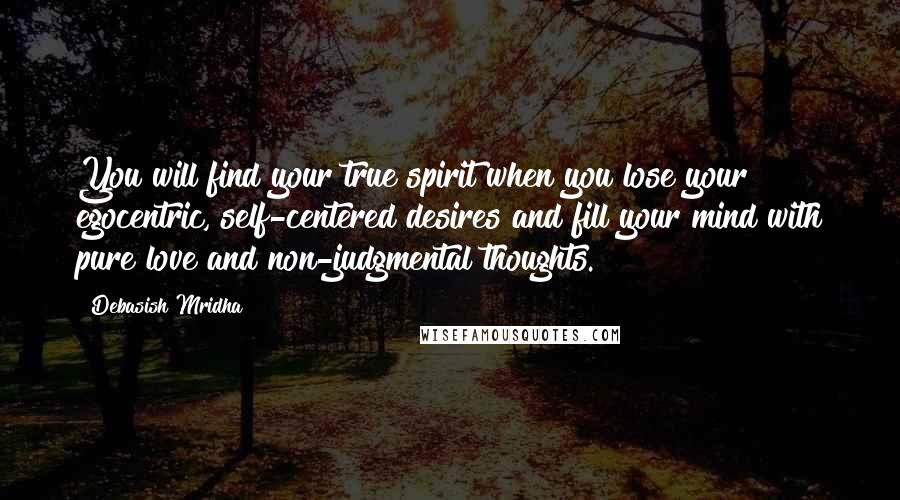 Debasish Mridha Quotes: You will find your true spirit when you lose your egocentric, self-centered desires and fill your mind with pure love and non-judgmental thoughts.