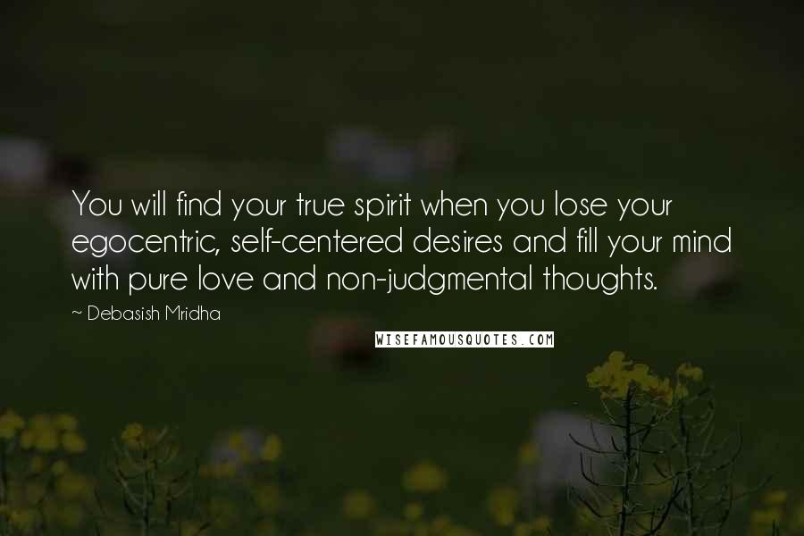 Debasish Mridha Quotes: You will find your true spirit when you lose your egocentric, self-centered desires and fill your mind with pure love and non-judgmental thoughts.